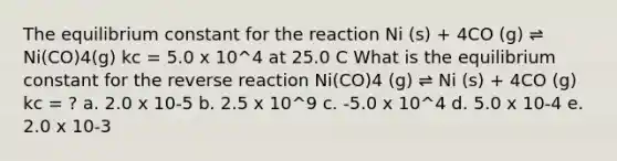 The equilibrium constant for the reaction Ni (s) + 4CO (g) ⇌ Ni(CO)4(g) kc = 5.0 x 10^4 at 25.0 C What is the equilibrium constant for the reverse reaction Ni(CO)4 (g) ⇌ Ni (s) + 4CO (g) kc = ? a. 2.0 x 10-5 b. 2.5 x 10^9 c. -5.0 x 10^4 d. 5.0 x 10-4 e. 2.0 x 10-3