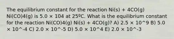 The equilibrium constant for the reaction Ni(s) + 4CO(g) Ni(CO)4(g) is 5.0 × 104 at 25ºC. What is the equilibrium constant for the reaction Ni(CO)4(g) Ni(s) + 4CO(g)? A) 2.5 × 10^9 B) 5.0 × 10^-4 C) 2.0 × 10^-5 D) 5.0 × 10^4 E) 2.0 × 10^-3