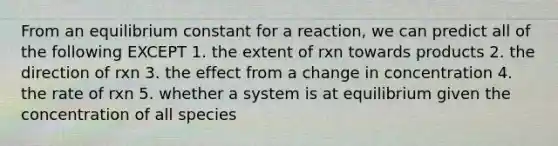 From an equilibrium constant for a reaction, we can predict all of the following EXCEPT 1. the extent of rxn towards products 2. the direction of rxn 3. the effect from a change in concentration 4. the rate of rxn 5. whether a system is at equilibrium given the concentration of all species