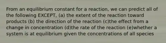 From an equilibrium constant for a reaction, we can predict all of the following EXCEPT, (a) the extent of the reaction toward products (b) the direction of the reaction (c)the effect from a change in concentration (d)the rate of the reaction (e)whether a system is at equilibrium given the concentrations of all species