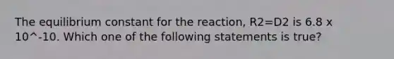 The equilibrium constant for the reaction, R2=D2 is 6.8 x 10^-10. Which one of the following statements is true?