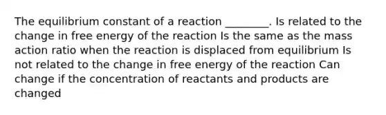 The equilibrium constant of a reaction ________. Is related to the change in free energy of the reaction Is the same as the mass action ratio when the reaction is displaced from equilibrium Is not related to the change in free energy of the reaction Can change if the concentration of reactants and products are changed