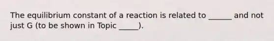 The equilibrium constant of a reaction is related to ______ and not just G (to be shown in Topic _____).