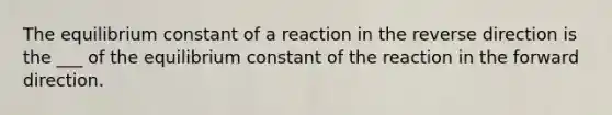 The equilibrium constant of a reaction in the reverse direction is the ___ of the equilibrium constant of the reaction in the forward direction.