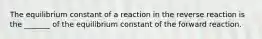 The equilibrium constant of a reaction in the reverse reaction is the _______ of the equilibrium constant of the forward reaction.