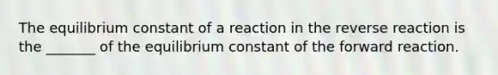 The equilibrium constant of a reaction in the reverse reaction is the _______ of the equilibrium constant of the forward reaction.