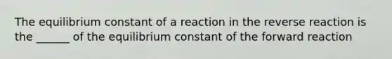 The equilibrium constant of a reaction in the reverse reaction is the ______ of the equilibrium constant of the forward reaction