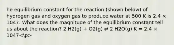 he equilibrium constant for the reaction (shown below) of hydrogen gas and oxygen gas to produce water at 500 K is 2.4 × 1047. What does the magnitude of the equilibrium constant tell us about the reaction? 2 H2(g) + O2(g) ⇄ 2 H2O(g) K = 2.4 × 1047