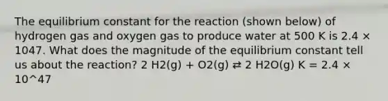 The equilibrium constant for the reaction (shown below) of hydrogen gas and oxygen gas to produce water at 500 K is 2.4 × 1047. What does the magnitude of the equilibrium constant tell us about the reaction? 2 H2(g) + O2(g) ⇄ 2 H2O(g) K = 2.4 × 10^47