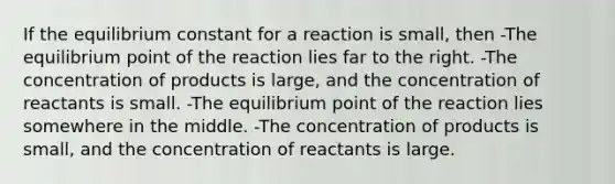 If the equilibrium constant for a reaction is small, then -The equilibrium point of the reaction lies far to the right. -The concentration of products is large, and the concentration of reactants is small. -The equilibrium point of the reaction lies somewhere in the middle. -The concentration of products is small, and the concentration of reactants is large.