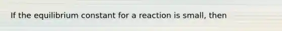 If the equilibrium constant for a reaction is small, then