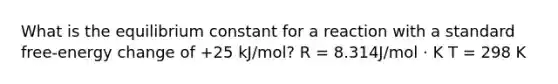 What is the equilibrium constant for a reaction with a standard free-energy change of +25 kJ/mol? R = 8.314J/mol · K T = 298 K