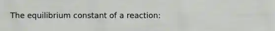 The equilibrium constant of a reaction: