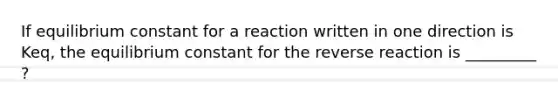 If equilibrium constant for a reaction written in one direction is Keq, the equilibrium constant for the reverse reaction is _________ ?