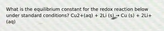 What is the equilibrium constant for the redox reaction below under standard conditions? Cu2+(aq) + 2Li (s) → Cu (s) + 2Li+ (aq)