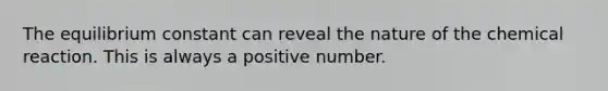 The equilibrium constant can reveal the nature of the chemical reaction. This is always a positive number.