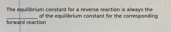 The equilibrium constant for a reverse reaction is always the _____________ of the equilibrium constant for the corresponding forward reaction