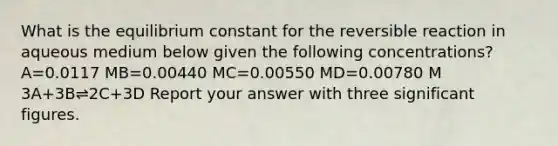 What is the equilibrium constant for the reversible reaction in aqueous medium below given the following concentrations? A=0.0117 MB=0.00440 MC=0.00550 MD=0.00780 M 3A+3B⇌2C+3D Report your answer with three <a href='https://www.questionai.com/knowledge/kFFoNy5xk3-significant-figures' class='anchor-knowledge'>significant figures</a>.