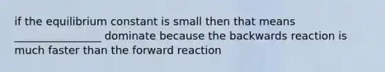 if the equilibrium constant is small then that means ________________ dominate because the backwards reaction is much faster than the forward reaction