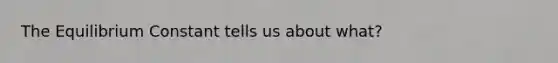 The Equilibrium Constant tells us about what?