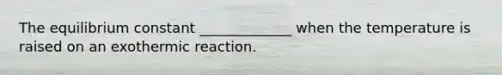 The equilibrium constant _____________ when the temperature is raised on an exothermic reaction.