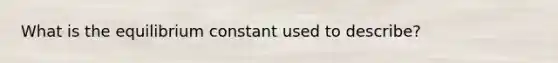 What is the equilibrium constant used to describe?