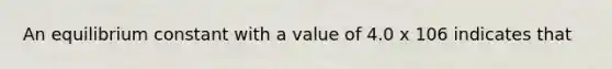 An equilibrium constant with a value of 4.0 x 106 indicates that