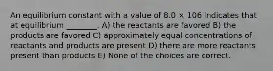 An equilibrium constant with a value of 8.0 × 106 indicates that at equilibrium ________. A) the reactants are favored B) the products are favored C) approximately equal concentrations of reactants and products are present D) there are more reactants present than products E) None of the choices are correct.