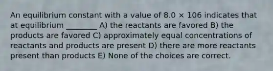 An equilibrium constant with a value of 8.0 × 106 indicates that at equilibrium ________ A) the reactants are favored B) the products are favored C) approximately equal concentrations of reactants and products are present D) there are more reactants present than products E) None of the choices are correct.