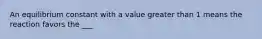 An equilibrium constant with a value greater than 1 means the reaction favors the ___