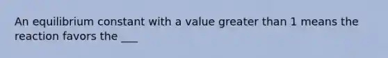 An equilibrium constant with a value greater than 1 means the reaction favors the ___