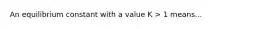 An equilibrium constant with a value K > 1 means...