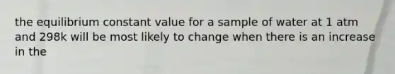 the equilibrium constant value for a sample of water at 1 atm and 298k will be most likely to change when there is an increase in the