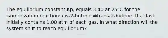 The equilibrium constant,Kp, equals 3.40 at 25°C for the isomerization reaction: cis-2-butene ⇌trans-2-butene. If a flask initially contains 1.00 atm of each gas, in what direction will the system shift to reach equilibrium?