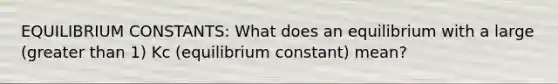 EQUILIBRIUM CONSTANTS: What does an equilibrium with a large (greater than 1) Kc (equilibrium constant) mean?