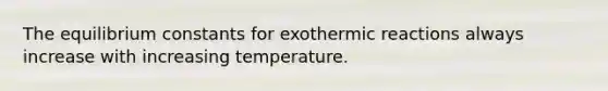 The equilibrium constants for exothermic reactions always increase with increasing temperature.