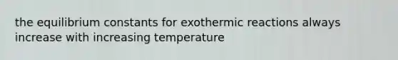 the equilibrium constants for exothermic reactions always increase with increasing temperature