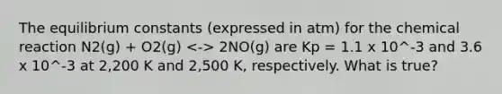 The equilibrium constants (expressed in atm) for the chemical reaction N2(g) + O2(g) 2NO(g) are Kp = 1.1 x 10^-3 and 3.6 x 10^-3 at 2,200 K and 2,500 K, respectively. What is true?