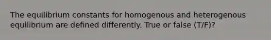 The equilibrium constants for homogenous and heterogenous equilibrium are defined differently. True or false (T/F)?