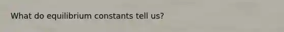 What do equilibrium constants tell us?