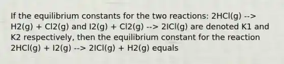 If the equilibrium constants for the two reactions: 2HCl(g) --> H2(g) + Cl2(g) and I2(g) + Cl2(g) --> 2ICl(g) are denoted K1 and K2 respectively, then the equilibrium constant for the reaction 2HCl(g) + I2(g) --> 2ICl(g) + H2(g) equals