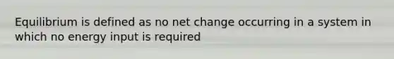 Equilibrium is defined as no net change occurring in a system in which no energy input is required