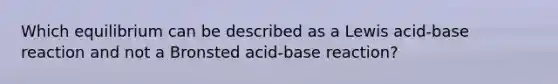 Which equilibrium can be described as a Lewis acid-base reaction and not a Bronsted acid-base reaction?