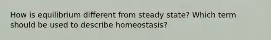 How is equilibrium different from steady state? Which term should be used to describe homeostasis?