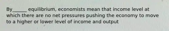 By______ equilibrium, economists mean that income level at which there are no net pressures pushing the economy to move to a higher or lower level of income and output