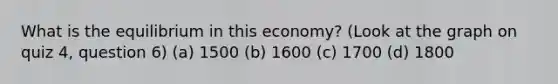 What is the equilibrium in this economy? (Look at the graph on quiz 4, question 6) (a) 1500 (b) 1600 (c) 1700 (d) 1800