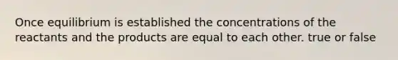 Once equilibrium is established the concentrations of the reactants and the products are equal to each other. true or false