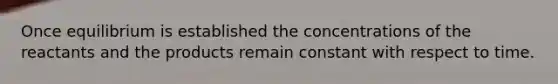 Once equilibrium is established the concentrations of the reactants and the products remain constant with respect to time.