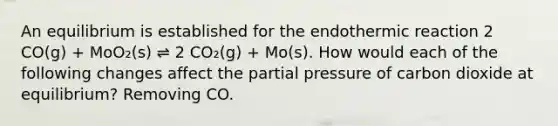 An equilibrium is established for the endothermic reaction 2 CO(g) + MoO₂(s) ⇌ 2 CO₂(g) + Mo(s). How would each of the following changes affect the partial pressure of carbon dioxide at equilibrium? Removing CO.