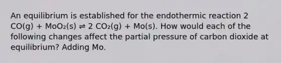 An equilibrium is established for the endothermic reaction 2 CO(g) + MoO₂(s) ⇌ 2 CO₂(g) + Mo(s). How would each of the following changes affect the partial pressure of carbon dioxide at equilibrium? Adding Mo.